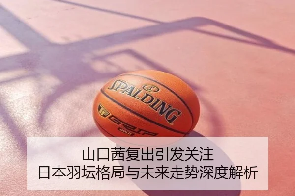 山口茜复出引发关注 日本羽坛格局与未来走势深度解析