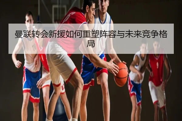 曼联转会新援如何重塑阵容与未来竞争格局