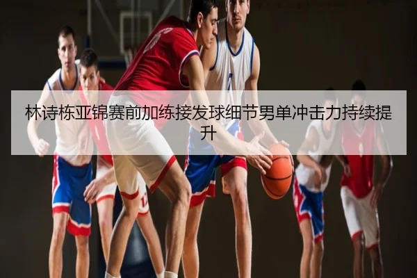 林诗栋亚锦赛前加练接发球细节男单冲击力持续提升