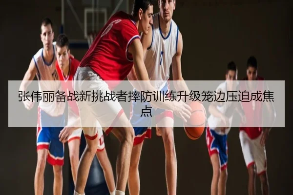 张伟丽备战新挑战者摔防训练升级笼边压迫成焦点