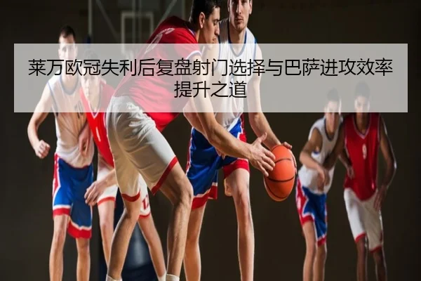 莱万欧冠失利后复盘射门选择与巴萨进攻效率提升之道