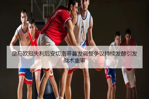 皇马欧冠失利后安切洛蒂首发调整争议持续发酵引发战术重审