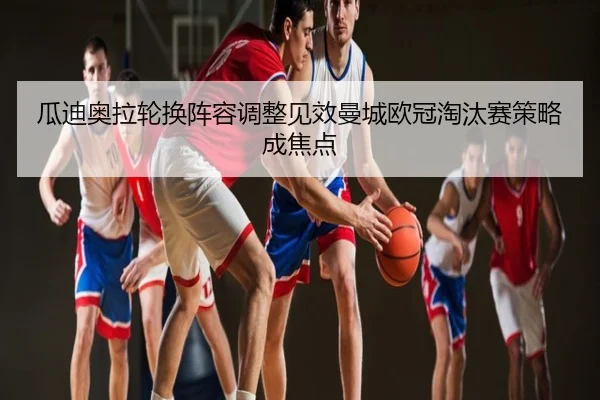 瓜迪奥拉轮换阵容调整见效曼城欧冠淘汰赛策略成焦点
