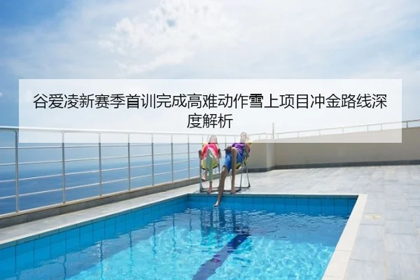 谷爱凌新赛季首训完成高难动作雪上项目冲金路线深度解析